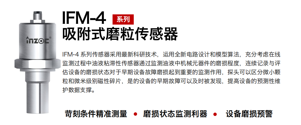 IFM-4系列油液吸附式磨粒傳感器采用最新科研技術，運用全新電路設計和模型算法，充分考慮在線監測過程中油液粘滯性傳感器通過監測油液中機械元器件的磨損程度，連續記錄與評估設備的磨損狀態對于早期設備故障磨損起到重要的監測作用，探頭可以區分微小顆粒和微米級別磁性碎片，是的設備的早期故障可以及時被發現，提高設備的預測性維護數據支撐。
行業：鋼鐵、石化、盾構、電力、風電、大型設備、OEM 集成等
油品：液壓油、透平油、柴機油、絕緣油、變壓器油等