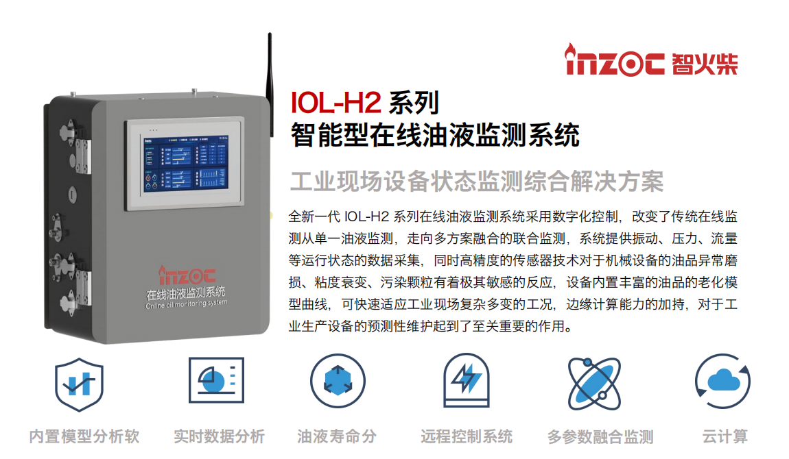 IOL-H2系列智能型在線油液監測系統-工業現場設備狀態監測綜合解決方案
全新一代 IOL-H2 系列在線油液監測系統采用數字化控制，改變了傳統在線監測從單一油液監測，走向多方案融合的聯合監測，系統提供振動、壓力、流量等運行狀態的數據采集，同時高精度的傳感器技術對于機械設備的油品異常磨損、粘度衰變、污染顆粒有著極其敏感的反應，設備內置豐富的油品的老化模型曲線，可快速適應工業現場復雜多變的工況，邊緣計算能力的加持，對于工業生產設備的預測性維護起到了至關重要的作用。
應用領域：鋼鐵冶金、石油化工、能源電力、水泥建材、大型機械、煤炭、盾構等。
